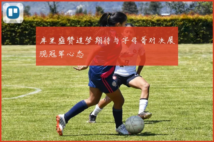 库里盛赞追梦期待与字母哥对决展现冠军心态
