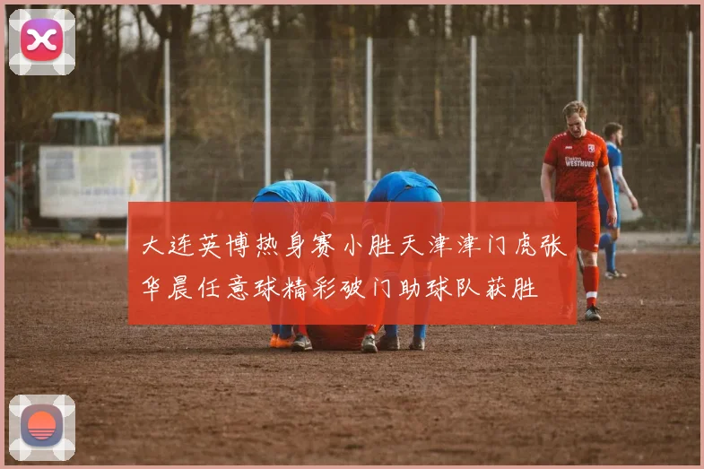 大连英博热身赛小胜天津津门虎张华晨任意球精彩破门助球队获胜