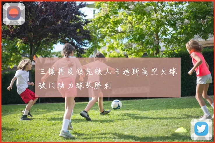 三镇再度领先铁人卡迪斯高空头球破门助力球队胜利