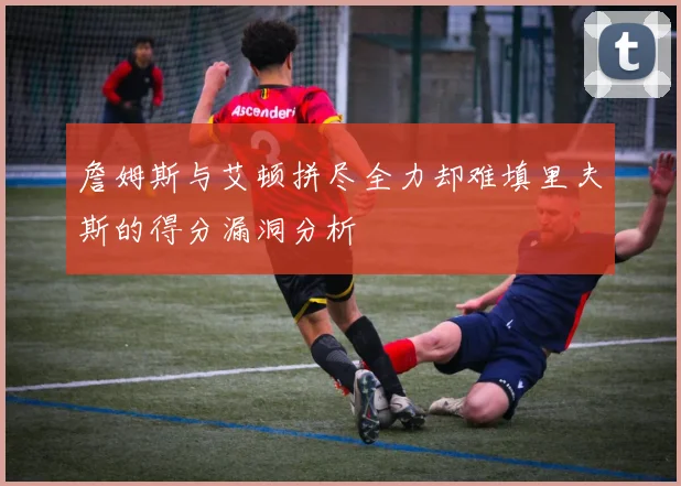 詹姆斯与艾顿拼尽全力却难填里夫斯的得分漏洞分析