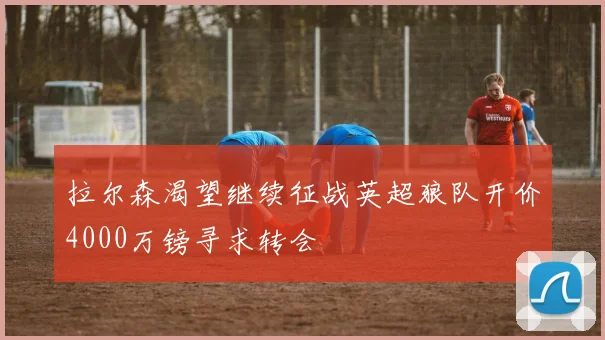 拉尔森渴望继续征战英超狼队开价4000万镑寻求转会