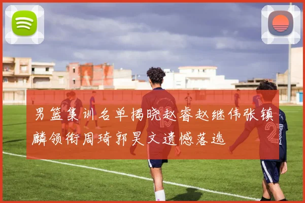 男篮集训名单揭晓赵睿赵继伟张镇麟领衔周琦郭昊文遗憾落选