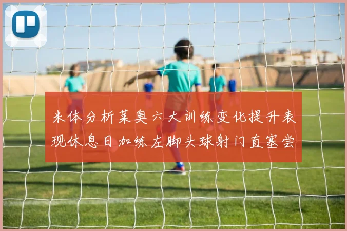 米体分析莱奥六大训练变化提升表现休息日加练左脚头球射门直塞尝试