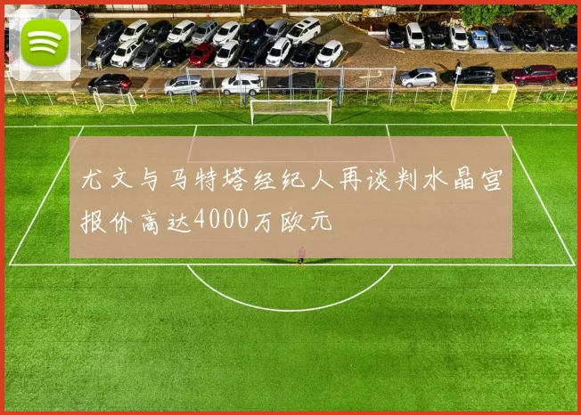 尤文与马特塔经纪人再谈判水晶宫报价高达4000万欧元