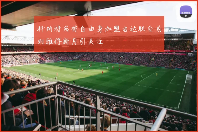科纳特或将自由身加盟吉达联合或利雅得新月引关注