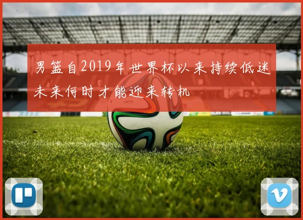 男篮自2019年世界杯以来持续低迷未来何时才能迎来转机