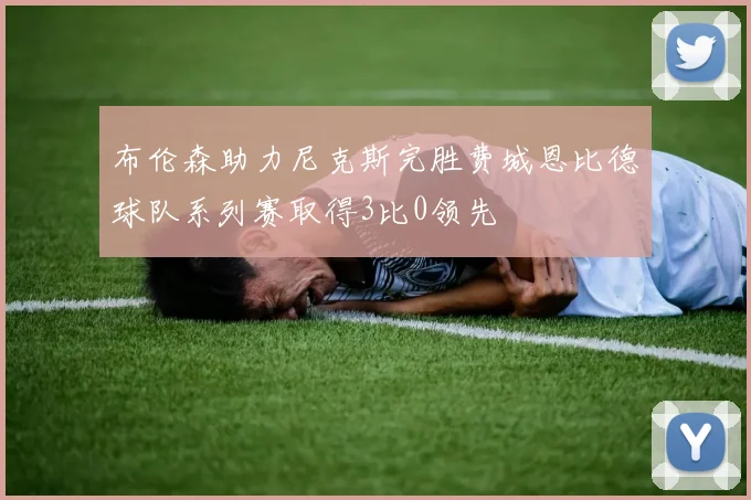 布伦森助力尼克斯完胜费城恩比德球队系列赛取得3比0领先