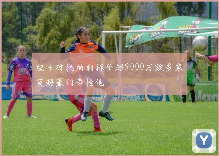 纽卡对托纳利标价超9000万欧多家英超豪门争抢他