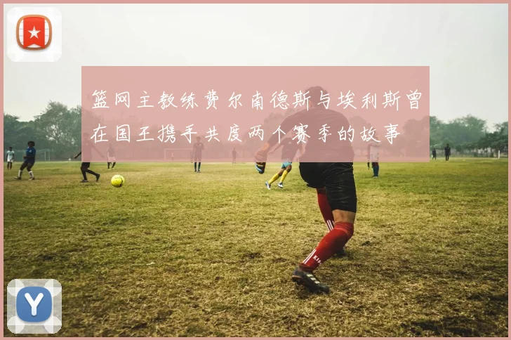 篮网主教练费尔南德斯与埃利斯曾在国王携手共度两个赛季的故事