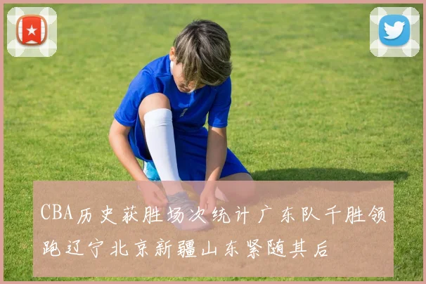 CBA历史获胜场次统计广东队千胜领跑辽宁北京新疆山东紧随其后