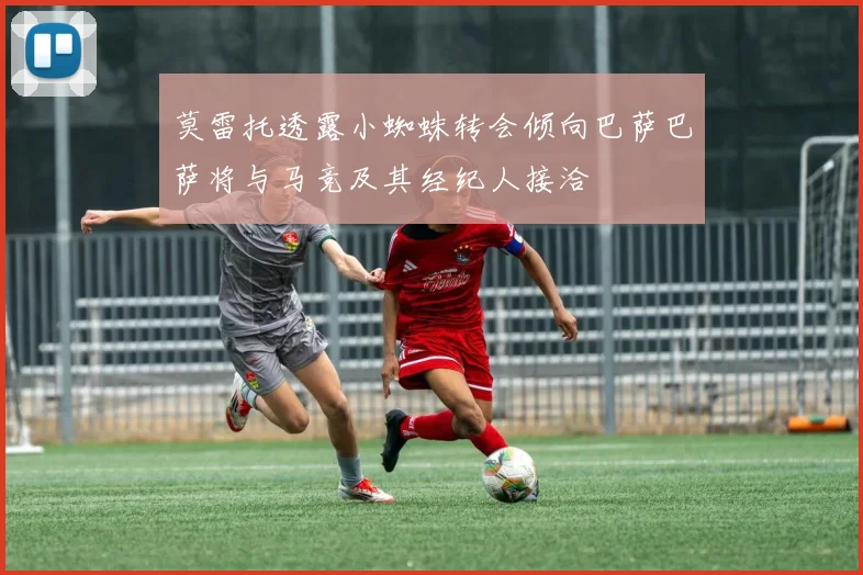 莫雷托透露小蜘蛛转会倾向巴萨巴萨将与马竞及其经纪人接洽