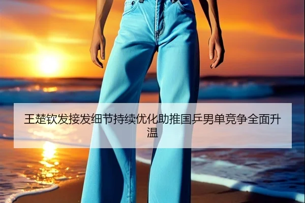 王楚钦发接发细节持续优化助推国乒男单竞争全面升温